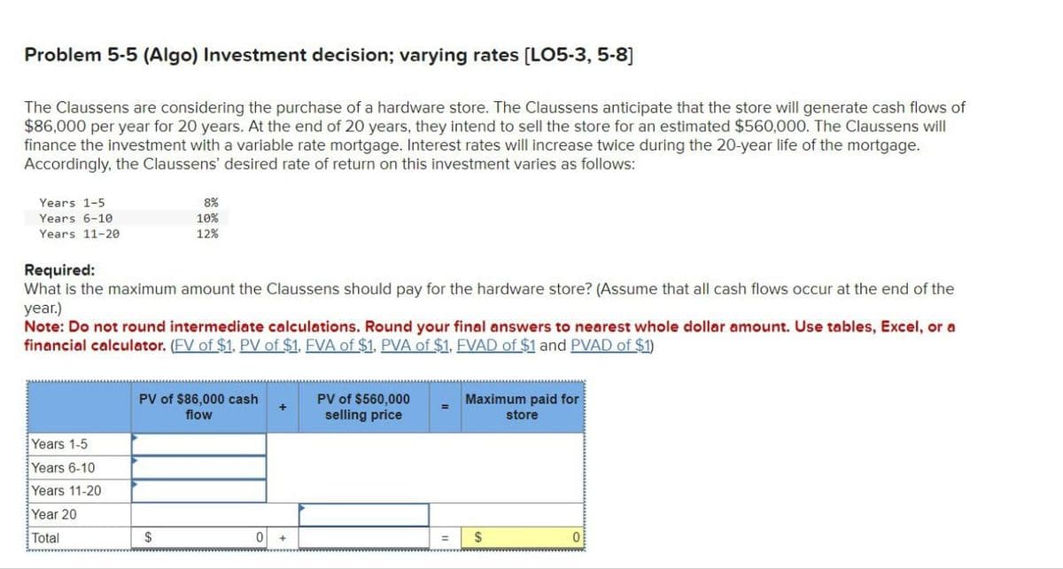 Problem 5-5 (Algo) Investment decision; varying rates [LO5-3, 5-8]
The Claussens are considering the purchase of a hardware store. The Claussens anticipate that the store will generate cash flows of
$86,000 per year for 20 years. At the end of 20 years, they intend to sell the store for an estimated $560,000. The Claussens will
finance the investment with a variable rate mortgage. Interest rates will increase twice during the 20-year life of the mortgage.
Accordingly, the Claussens' desired rate of return on this investment varies as follows:
Years 1-5
Years 6-10
Years 11-20
Required:
8%
10%
12%
What is the maximum amount the Claussens should pay for the hardware store? (Assume that all cash flows occur at the end of the
year.)
Note: Do not round intermediate calculations. Round your final answers to nearest whole dollar amount. Use tables, Excel, or a
financial calculator. (EV of $1. PV of $1. EVA of $1. PVA of $1. EVAD of $1 and PVAD of $1)
Years 1-5
Years 6-10
Years 11-20
Year 20
Total
PV of $86,000 cash
flow
PV of $560,000
selling price
Maximum paid for
store
$
0
$
0