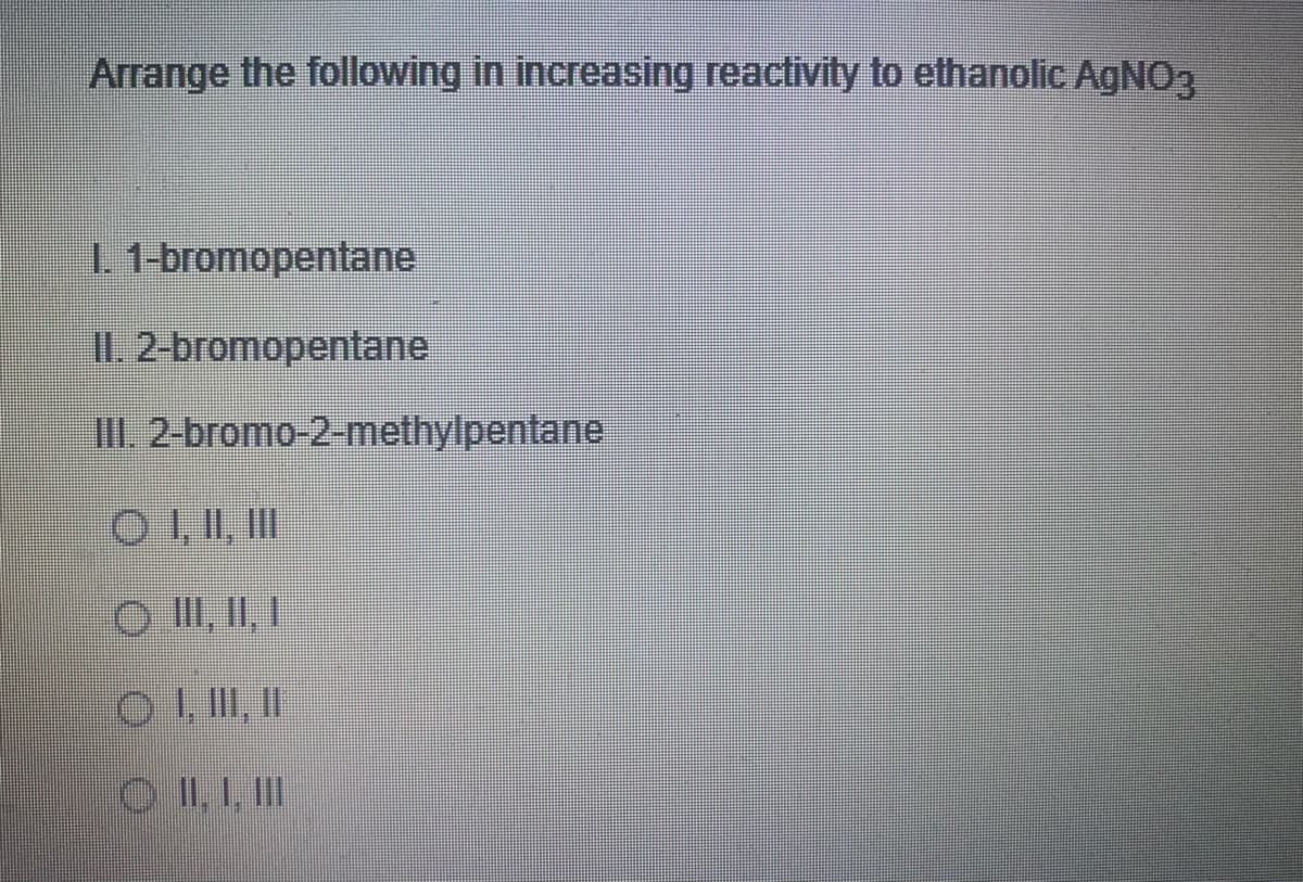 Arrange the following in increasing reactivity to ethanolic AGNO3
1 1-bromopentane
I1.2-bromopentane
II. 2-bromo-2-methylpentane
O III, II
O II, II, I
O II, 1. II
