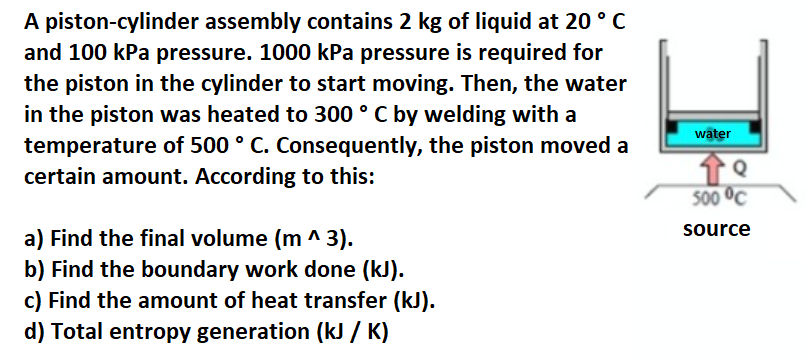 A piston-cylinder assembly contains 2 kg of liquid at 20 °C
and 100 kPa pressure. 1000 kPa pressure is required for
the piston in the cylinder to start moving. Then, the water
in the piston was heated to 300 ° C by welding with a
temperature of 500 ° C. Consequently, the piston moved a
certain amount. According to this:
water
500 °C
source
a) Find the final volume (m ^ 3).
b) Find the boundary work done (kJ).
c) Find the amount of heat transfer (kJ).
d) Total entropy generation (kJ / K)
