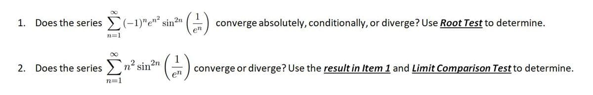 1. Does the series (-1)"e"² sin2n
1
converge absolutely, conditionally, or diverge? Use Root Test to determine.
en
n=1
2n
2. Does the series > n² sin
en
converge or diverge? Use the result in Item 1 and Limit Comparison Test to determine.
n=1
