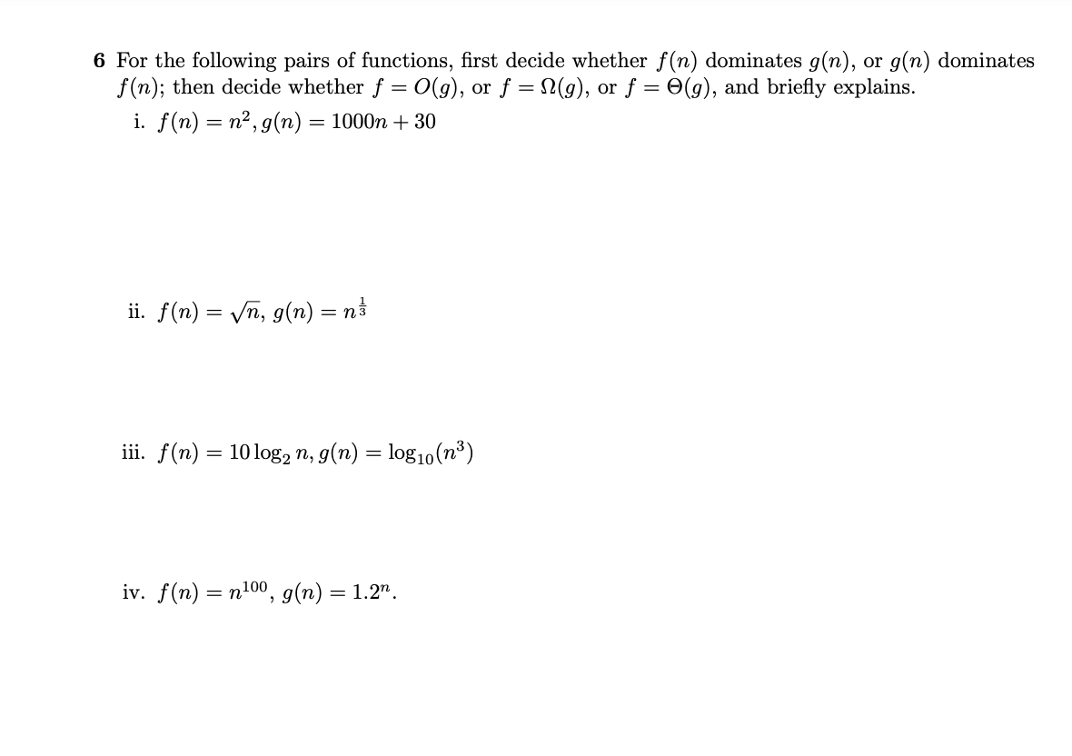 6 For the following pairs of functions, first decide whether f(n) dominates g(n), or g(n) dominates
f(n); then decide whether f = 0(g), or f = N(g), or f = 0(g), and briefly explains.
i. f(n) = n²,g(n) = 1000n + 30
ii. f(n) = /n, g(n) = n}
iii. f(n) = 10log2 n, g(n) = log10(n³)
iv. f(n) = n100, g(n) = 1.2".
