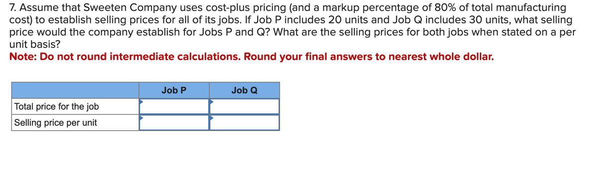 7. Assume that Sweeten Company uses cost-plus pricing (and a markup percentage of 80% of total manufacturing
cost) to establish selling prices for all of its jobs. If Job P includes 20 units and Job Q includes 30 units, what selling
price would the company establish for Jobs P and Q? What are the selling prices for both jobs when stated on a per
unit basis?
Note: Do not round intermediate calculations. Round your final answers to nearest whole dollar.
Total price for the job
Selling price per unit
Job P
Job Q