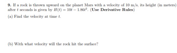 9. If a rock is thrown upward on the planet Mars with a velocity of 10 m/s, its height (in meters)
after t seconds is given by H(t) = 10t-1.8612. (Use Derivative Rules)
(a) Find the velocity at time t.
(b) With what velocity will the rock hit the surface?