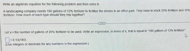 Write an algebraic equation for the following problem and then solve it.
A landscaping company needs 180 gallons of 13% fertilizer to fertilize the shrubs in an office park. They have in stock 20% fertilizer and 10%
fertilizer. How much of each type should they mix together?
ACCORD
Let x = the number of gallons of 20% fertilizer to be used. Write an expression, in terms of x, that is equal to "180 gallons of 13% fertilizer".
4
-0.13(180)
(Use integers or decimals for any numbers in the expression.)