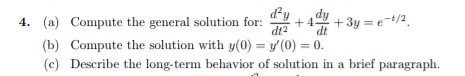 4. (a)
Compute the general solution for: +4 +3y=e-¹/2
dt²
dt
(b) Compute the solution with y(0) = y'(0) = 0.
(c)
Describe the long-term behavior of solution in a brief paragraph.