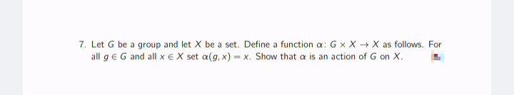 7. Let G be a group and let X be a set. Define a function a: Gx XX as follows. For
all g € G and all x € X set a(g, x) = x. Show that a is an action of G on X.