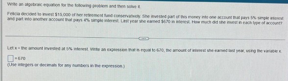 Write an algebraic equation for the following problem and then solve it.
Felicia decided to invest $15,000 of her retirement fund conservatively. She invested part of this money into one account that pays 5% simple interest
and part into another account that pays 4% simple interest. Last year she earned $670 in interest. How much did she invest in each type of account?
Let x = the amount invested at 5% interest. Write an expression that is equal to 670, the amount of interest she earned last year, using the variable x.
-670
(Use integers or decimals for any numbers in the expression.)