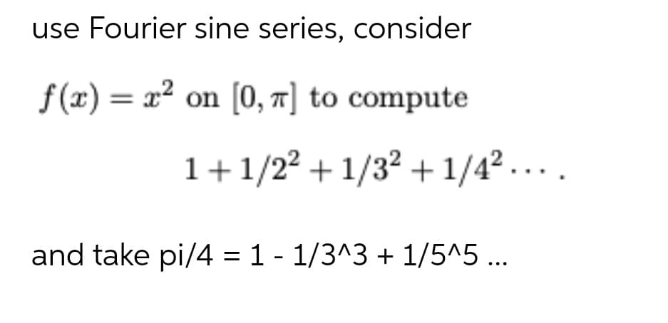 use Fourier sine series, consider
f(x) = x² on [0, 1] to compute
1+1/22 + 1/32 + 1/42....
and take pi/4 = 1 - 1/3^3 + 1/5^5 ...
