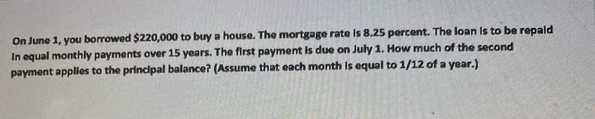 On June 1, you borrowed $220,000 to buy a house. The mortgage rate is 8.25 percent. The loan is to be repald
In equal monthly payments over 15 years. The first payment is due on July 1. How much of the second
payment applies to the principal balance? (Assume that each month is equal to 1/12 of a year.)