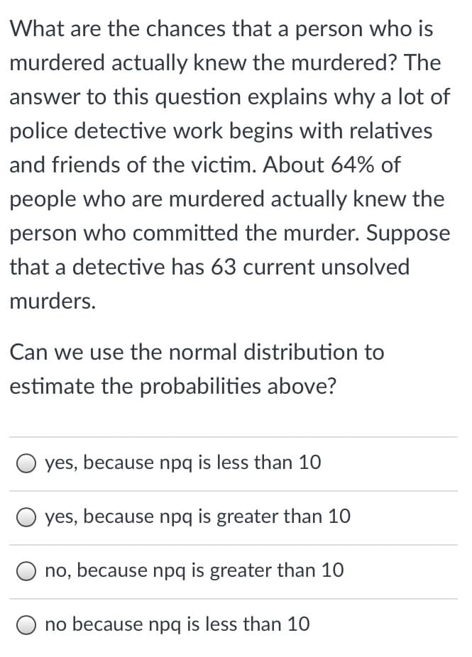 What are the chances that a person who is
murdered actually knew the murdered? The
answer to this question explains why a lot of
police detective work begins with relatives
and friends of the victim. About 64% of
people who are murdered actually knew the
person who committed the murder. Suppose
that a detective has 63 current unsolved
murders.
Can we use the normal distribution to
estimate the probabilities above?
yes, because npg is less than 10
O yes, because npq is greater than 10
no, because npq is greater than 10
no because npq is less than 10
