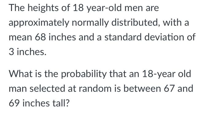 The heights of 18 year-old men are
approximately normally distributed, with a
mean 68 inches and a standard deviation of
3 inches.
What is the probability that an 18-year old
man selected at random is between 67 and
69 inches tall?
