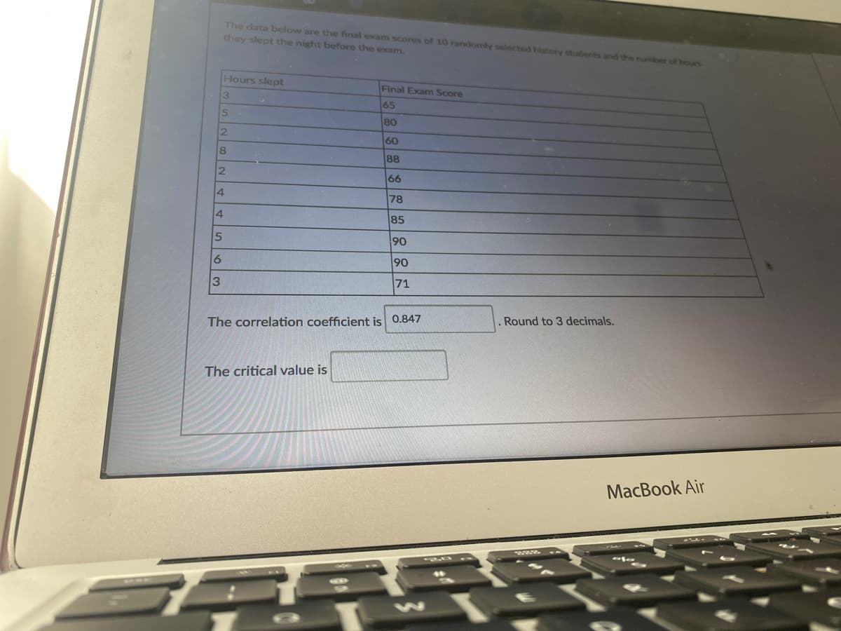 The data below are the final exam scores of 10 randomly selected history students and the number of hours
they slept the night before the exam.
Hours slept
Final Exam Score
65
80
2.
60
8.
88
2.
66
4
78
4
85
90
9.
90
71
. Round to 3 decimals.
The correlation coefficient is 0.847
The critical value is
MacBook Air
