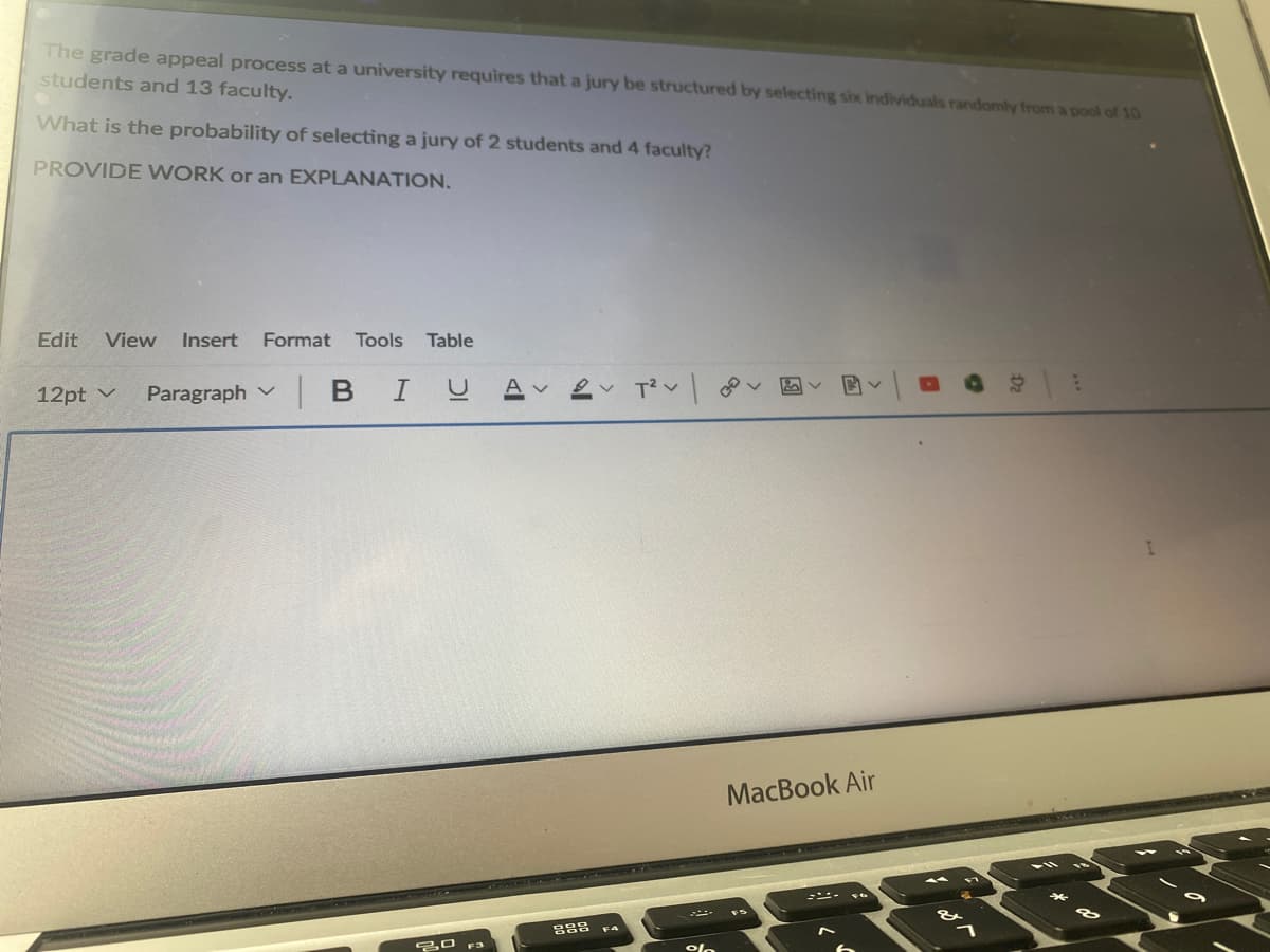 The grade appeal process at a university requires that a jury be structured by selecting six individuals randomly from a pool of 10
students and 13 faculty.
What is the probability of selecting a jury of 2 students and 4 faculty?
PROVIDE WORK or an EXPLANATION.
Edit
View
Insert
Format
Tools
Table
12pt v
Paragraph v
в I
1.
MacBook Air
20 F3
olo
83
