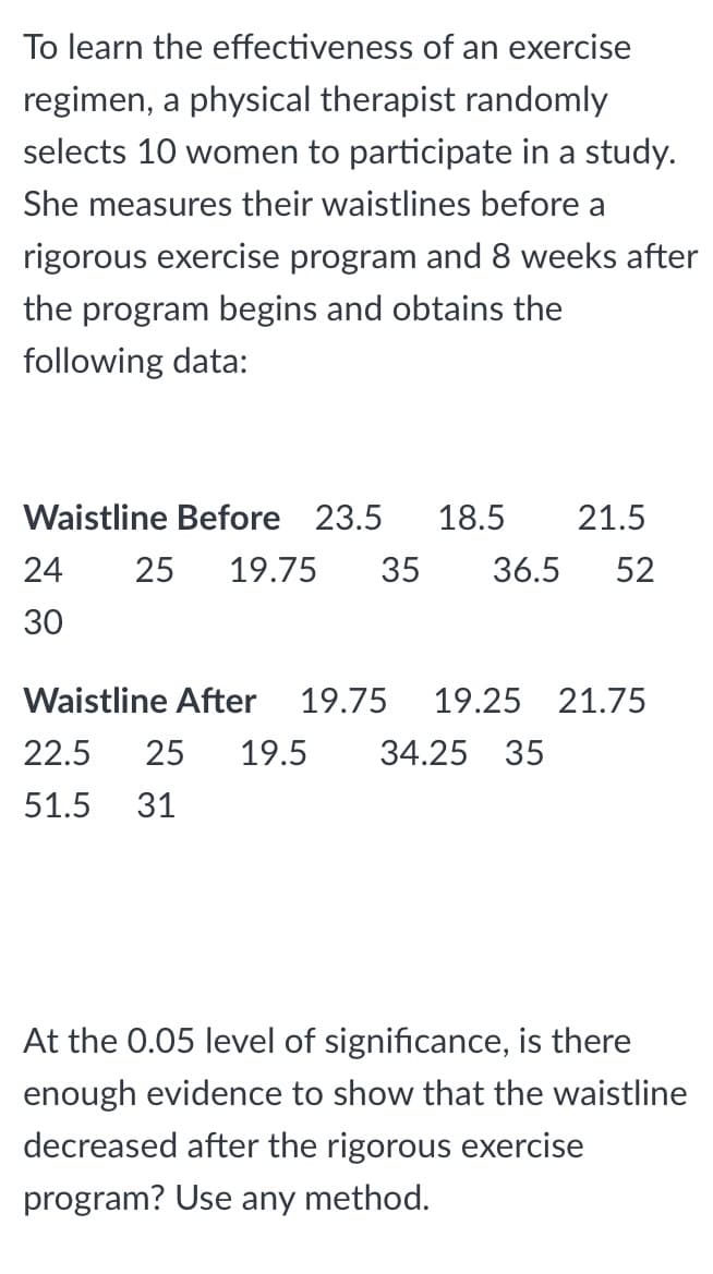 To learn the effectiveness of an exercise
regimen, a physical therapist randomly
selects 10 women to participate in a study.
She measures their waistlines before a
rigorous exercise program and 8 weeks after
the program begins and obtains the
following data:
Waistline Before 23.5
18.5
21.5
24
25
19.75
35
36.5
52
30
Waistline After
19.75
19.25 21.75
22.5
25
19.5
34.25 35
51.5 31
At the 0.05 level of significance, is there
enough evidence to show that the waistline
decreased after the rigorous exercise
program? Use any method.
