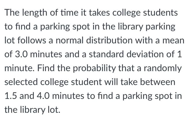The length of time it takes college students
to find a parking spot in the library parking
lot follows a normal distribution with a mean
of 3.0 minutes and a standard deviation of 1
minute. Find the probability that a randomly
selected college student will take between
1.5 and 4.0 minutes to find a parking spot in
the library lot.
