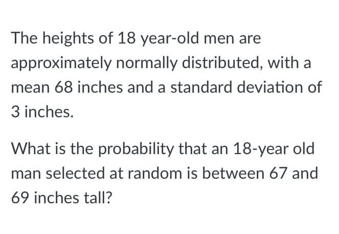 The heights of 18 year-old men are
approximately normally distributed, with a
mean 68 inches and a standard deviation of
3 inches.
What is the probability that an 18-year old
man selected at random is between 67 and
69 inches tall?
