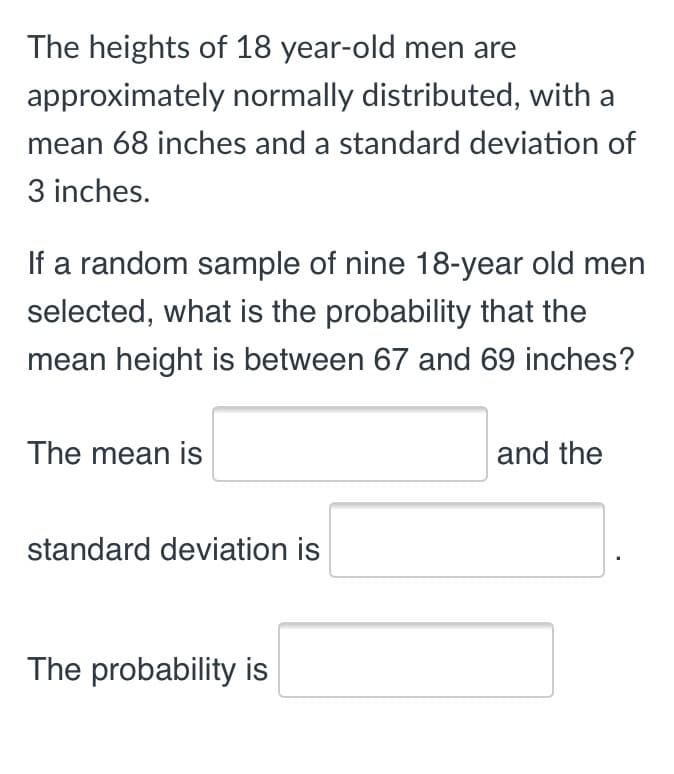 The heights of 18 year-old men are
approximately normally distributed, with a
mean 68 inches and a standard deviation of
3 inches.
If a random sample of nine 18-year old men
selected, what is the probability that the
mean height is between 67 and 69 inches?
The mean is
and the
standard deviation is
The probability is
