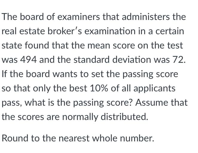 The board of examiners that administers the
real estate broker's examination in a certain
state found that the mean score on the test
was 494 and the standard deviation was 72.
If the board wants to set the passing score
so that only the best 10% of all applicants
pass, what is the passing score? Assume that
the scores are normally distributed.
Round to the nearest whole number.

