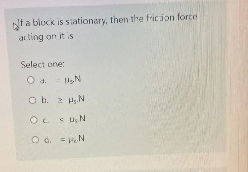 If a block is stationary, then the friction force
acting on it is
Select one:
O a. = µg. N
O b. 2 HS.N
O C.
< Hs. N
O d. = µk.N