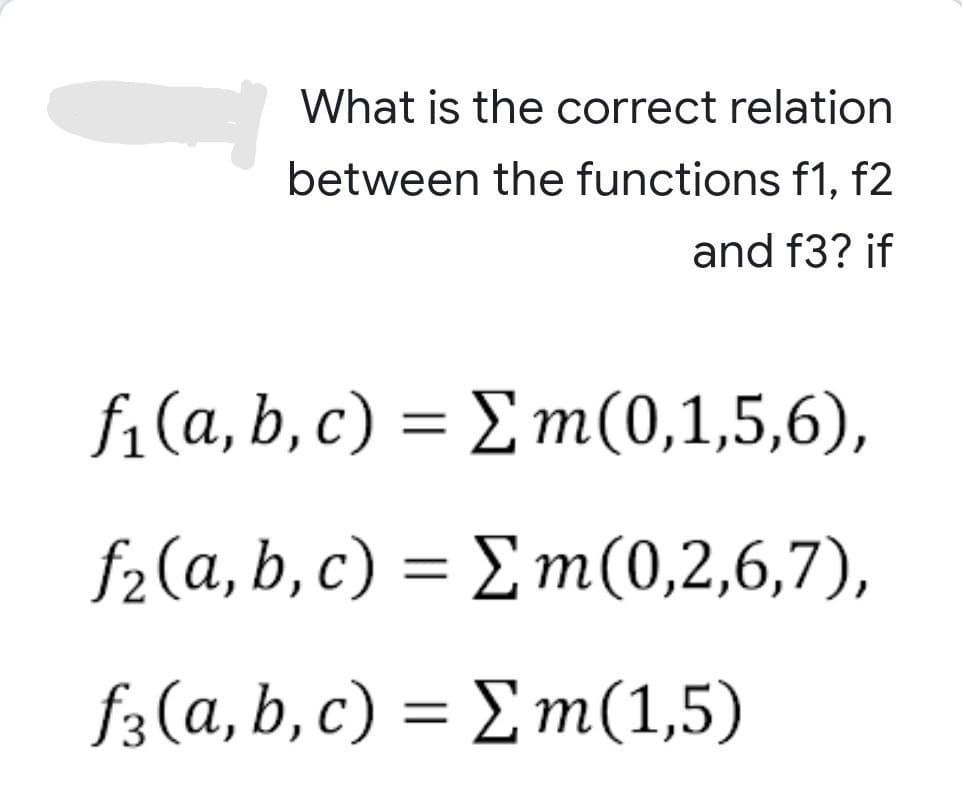 What is the correct relation
between the functions f1, f2
and f3? if
f₁(a,b,c) = Σm(0,1,5,6),
f(a,b,c) = Σm(0,2,6,7),
f(a,b,c)
= Σ m(1,5)
