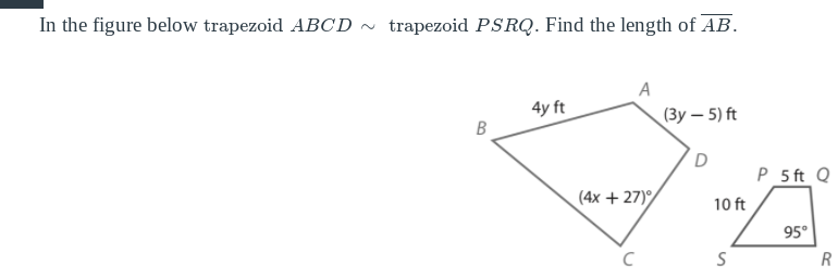 In the figure below trapezoid ABCD ~ trapezoid PSRQ. Find the length of AB.
A
4y ft
(Зу — 5) ft
P_5 ft Q
(4х + 27)
10 ft
95°
B.
