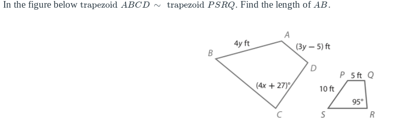 In the figure below trapezoid ABCD ~ trapezoid PSRQ. Find the length of AB.
A
4y ft
(Зу — 5) ft
D
P_5 ft Q
(4x +27)
10 ft
95°
R
