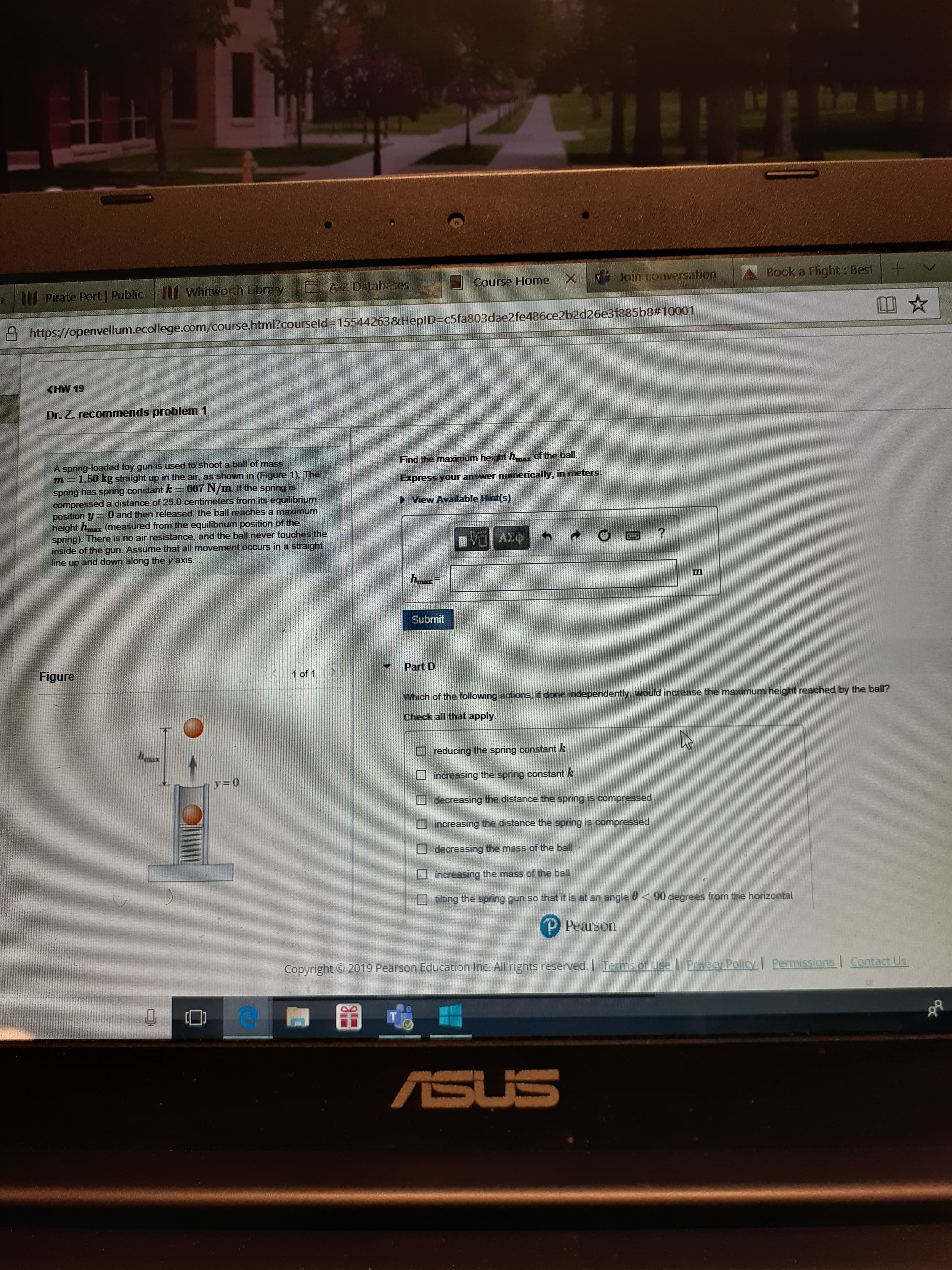 Book a Flight: Best
Course Home X Join conversation
2 Databases
whitworth Library
Pirate Port Public
https://openvellum.ecollege.com/course.html?courseld-155442638HeplD c5fa803dae2fe486ce2b2d26e3f885b8#10001
(HW 19
Dr. Z. recommends problem 1
of the ball
Find the maximum height h
A spring-loaded toy gun is used to shoot a ball of mass
m1.50 kg straight up in the air, as shown in (Figure 1) The
sping has spring constant E
compressed a distance of 25.0 centimeters from its equilibrium
position 0 and then released, the ball reaches a maximum
height (measured from the equilibrium position of the
spring). There is no air reSistance, and the ball never touches the
inside of the gun. Assume that all movement occurs in a straight
line up and down along theyaxis
meters.
Express your answer numerically, in
667 N/m If the spring is
View Available Hint(s)
etena
AXO
Submit
Part D
Figure
1 of 1
Which of the following actions, if done independently, would increase the maximum height reached by the ball?
Check all that apply
ax
reducing the spring constant k
incressing the spring constant k
y=0
decreasing the distance the Epring is compressed
increasing the distance the spring is compressed
decreasing the mass of the ball
increasing the mass of the ball
tilting the spring gun so that it is at an angle 0 <90 degrees from the horizontal
P Pearson
Copyright2019 Pearson Education Inc. All rights reserved. ITerms of Use Privacy Policy | Permissions Contact Us
ASUS
