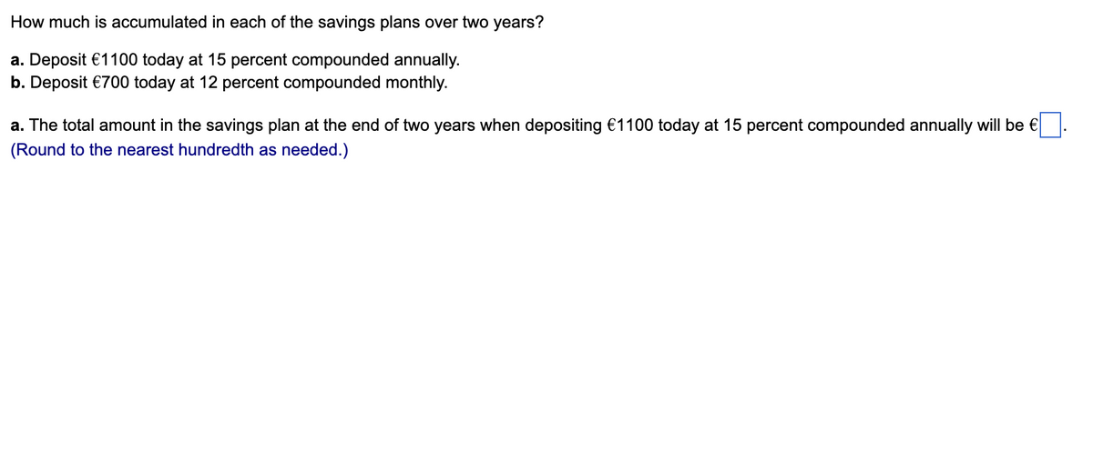 How much is accumulated in each of the savings plans over two years?
a. Deposit €1100 today at 15 percent compounded annually.
b. Deposit €700 today at 12 percent compounded monthly.
a. The total amount in the savings plan at the end of two years when depositing €1100 today at 15 percent compounded annually will be €
(Round to the nearest hundredth as needed.)
