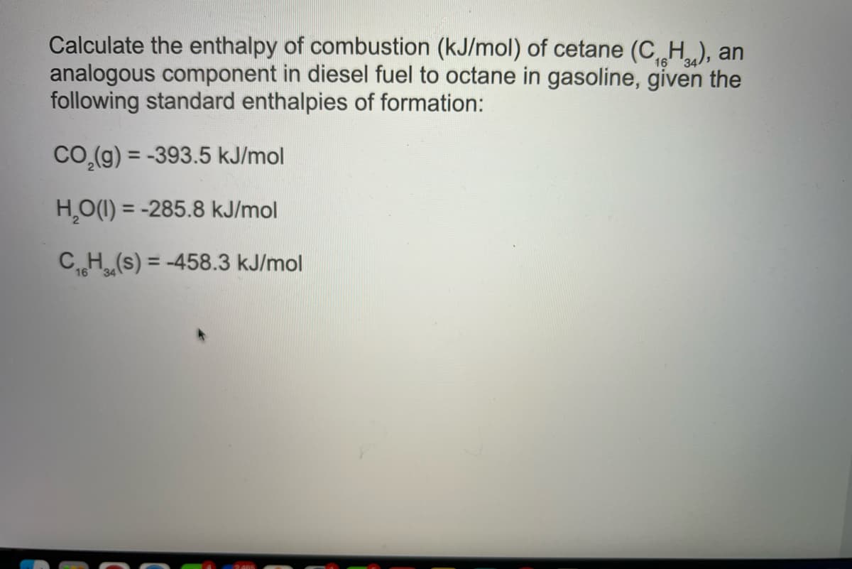 Calculate the enthalpy of combustion (kJ/mol) of cetane (C H.), an
analogous component in diesel fuel to octane in gasoline, given the
following standard enthalpies of formation:
16
34
Co.(g) = -393.5 kJ/mol
H,O(1) = -285.8 kJ/mol
CH (s) = -458.3 kJ/mol
%3D
16 34
