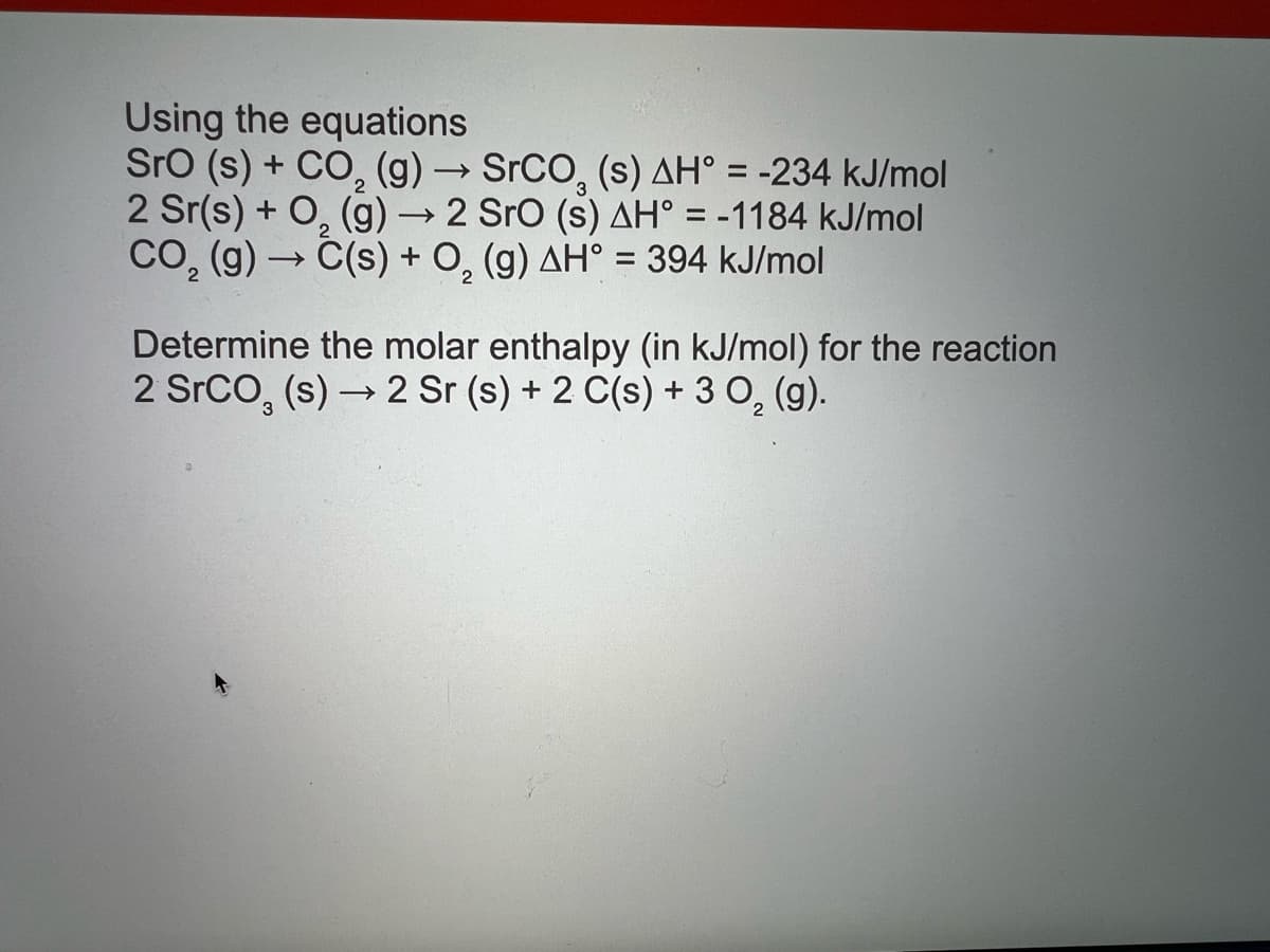 Using the equations
Sro (s) + CO, (g) → SrCO, (s) AH° = -234 kJ/mol
2 Sr(s) + O, (g) → 2 Sro (s) AH° = -1184 kJ/mol
CO, (g) → C(s) + O, (g) AH° = 394 kJ/mol
%D
Determine the molar enthalpy (in kJ/mol) for the reaction
2 SrCO, (s) → 2 Sr (s) + 2 C(s) + 3 0, (g).
