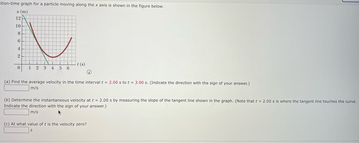 ition-time graph for a particle moving along the x axis is shown in the figure below.
x (m)
12A
10
8.
6
4
2
t (s)
1
2 3 4 5 6
(a) Find the average velocity in the time interval t = 2.00 s to t = 3.00 s. (Indicate the direction with the sign of your answer.)
m/s
(b) Determine the instantaneous velocity at t = 2.00 s by measuring the slope of the tangent line shown in the graph. (Note that t = 2.00 s is where the tangent line touches the curve.
Indicate the direction with the sign of your answer.)
m/s
(c) At what value of t is the velocity zero?

