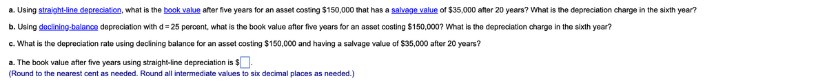 a. Using straight-line depreciation, what is the book value after five years for an asset costing $150,000 that has a salvage value of $35,000 after 20 years? What is the depreciation charge in the sixth year?
b. Using declining-balance depreciation with d = 25 percent, what is the book value after five years for an asset costing $150,000? What is the depreciation charge in the sixth year?
c. What is the depreciation rate using declining balance for an asset costing $150,000 and having a salvage value of $35,000 after 20 years?
a. The book value after five years using straight-line depreciation is $.
(Round to the nearest cent as needed. Round all intermediate values to six decimal places as needed.)
