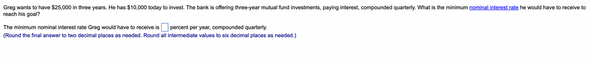 Greg wants to have $25,000 in three years. He has $10,000 today to invest. The bank is offering three-year mutual fund investments, paying interest, compounded quarterly. What is the minimum nominal interest rate he would have to receive to
reach his goal?
The minimum nominal interest rate Greg would have to receive is
percent per year, compounded quarterly.
(Round the final answer to two decimal places as needed. Round all intermediate values to six decimal places as needed.)
