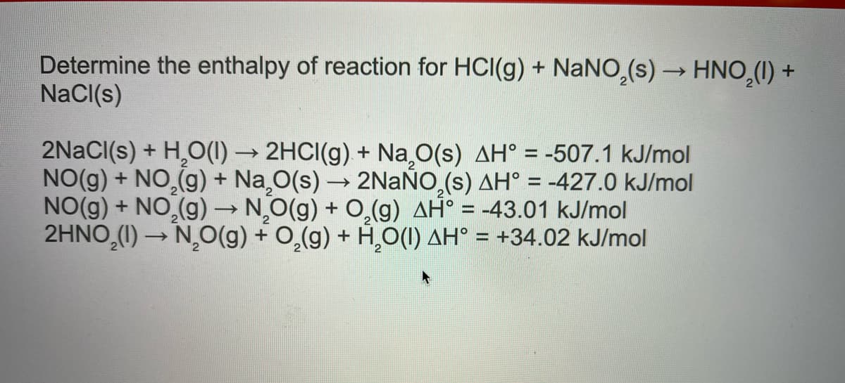 Determine the enthalpy of reaction for HCI(g) + NANO,(s) → HNO,(1) +
NaCI(s)
2NACI(s) + H,O(1) → 2HCI(g) + Na O(s) AH° = -507.1 kJ/mol
NO(g) + NO,(g) + Na¸O(s) → 2NAÑO,(s) AH° = -427.0 kJ/mol
NO(g) + NO,(g) → NO(g) + 0,(g) AH° = -43.01 kJ/mol
2HNO (1) → NO(g) + 0,(g) + H,O(1) AH° = +34.02 kJ/mol
