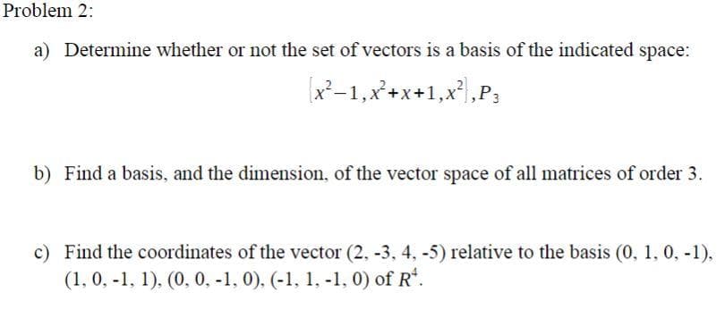 Problem 2:
a) Determine whether or not the set of vectors is a basis of the indicated space:
x²–1,x*+x+1,x²,P;
b) Find a basis, and the dimension, of the vector space of all matrices of order 3.
c) Find the coordinates of the vector (2, -3, 4, -5) relative to the basis (0, 1, 0, -1),
(1, 0, -1, 1), (0, 0, -1, 0), (-1, 1, -1, 0) of R'.

