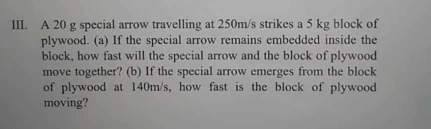 III. A 20 g special arrow travelling at 250m/s strikes a 5 kg block of
plywood. (a) If the special arrow remains embedded inside the
block, how fast will the special arrow and the block of plywood
move together? (b) If the special arrow emerges from the block
of plywood at 140m/s, how fast is the block of plywood
moving?
