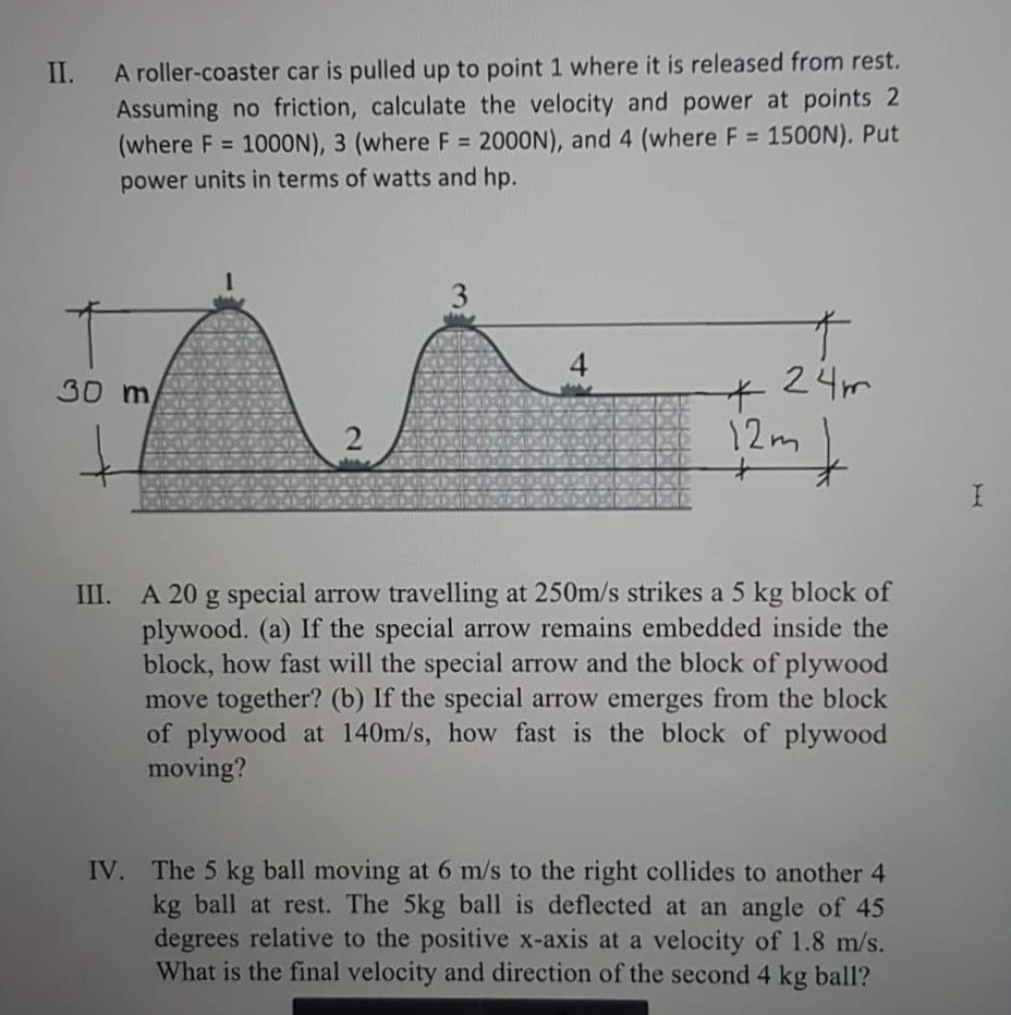 A roller-coaster car is pulled up to point 1 where it is released from rest.
Assuming no friction, calculate the velocity and power at points 2
(where F = 1000N), 3 (where F = 2000N), and 4 (where F = 1500N). Put
II.
%3D
power units in terms of watts and hp.
4
30 m
24m
子
12m,
III. A 20 g special arrow travelling at 250m/s strikes a 5 kg block of
plywood. (a) If the special arrow remains embedded inside the
block, how fast will the special arrow and the block of plywood
move together? (b) If the special arrow emerges from the block
of plywood at 140m/s, how fast is the block of plywood
moving?
IV. The 5 kg ball moving at 6 m/s to the right collides to another 4
kg ball at rest. The 5kg ball is deflected at an angle of 45
degrees relative to the positive x-axis at a velocity of 1.8 m/s.
What is the final velocity and direction of the second 4 kg ball?
3.
