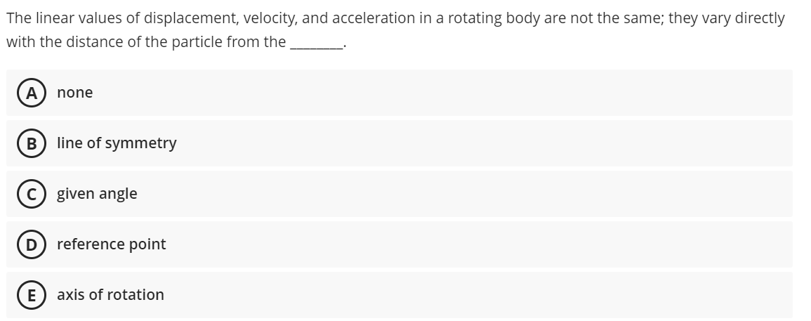 The linear values of displacement, velocity, and acceleration in a rotating body are not the same; they vary directly
with the distance of the particle from the
A
none
B
line of symmetry
(c) given angle
D
reference point
E
axis of rotation
