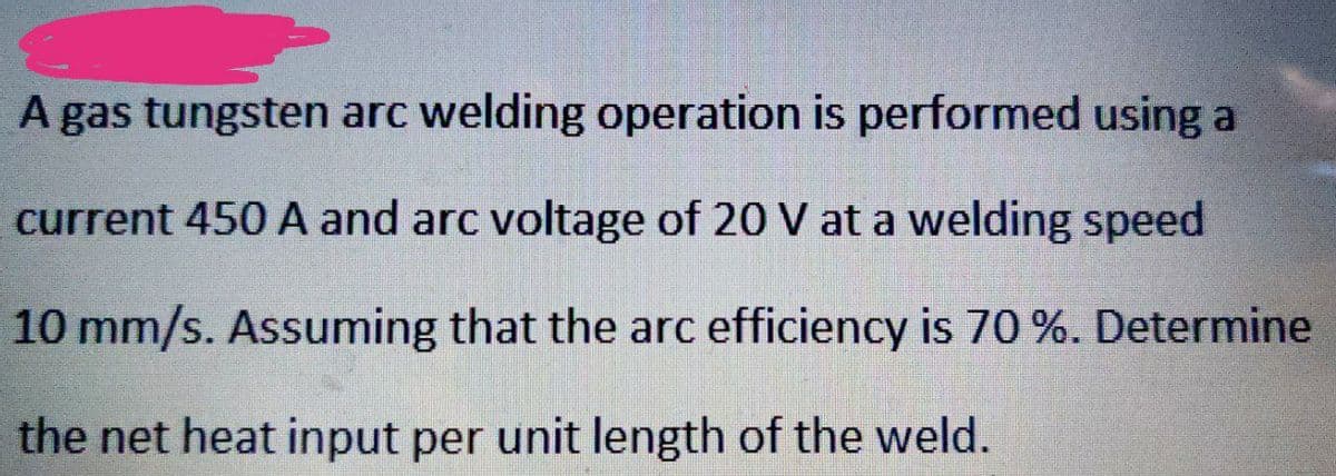 A gas tungsten arc welding operation is performed using a
current 450 A and arc voltage of 20 V at a welding speed
10 mm/s. Assuming that the arc efficiency is 70 %. Determine
the net heat input per unit length of the weld.