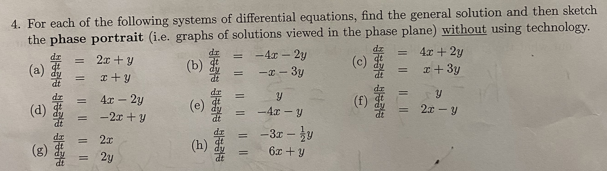 the phase portrait (i.e. graphs of solutions viewed in the phase plane) without using technology.
-4x – 2y
4. For each of the following systems of differential equations, find the general solution and then sketch
dx
4х + 2у
%3D
dx
dx
dt
dy
dt
(c) dy
2x + y
(b) dy
x + 3y
%3D
(a)
-3y
dt
||
x + y
dt
dx
dx
dt
(f) dy
%3D
dx
4х - 2у
(e)
dt
2x - y
-4x – Y
%3D
dt
dy
dt
(d)
dy
dt
dt
-2x + y
%3D
-3x - y
%3D
dx
dt
(g) dy
dt
(h) dy
2x
6x + y
%3D
2y
dt
dt
