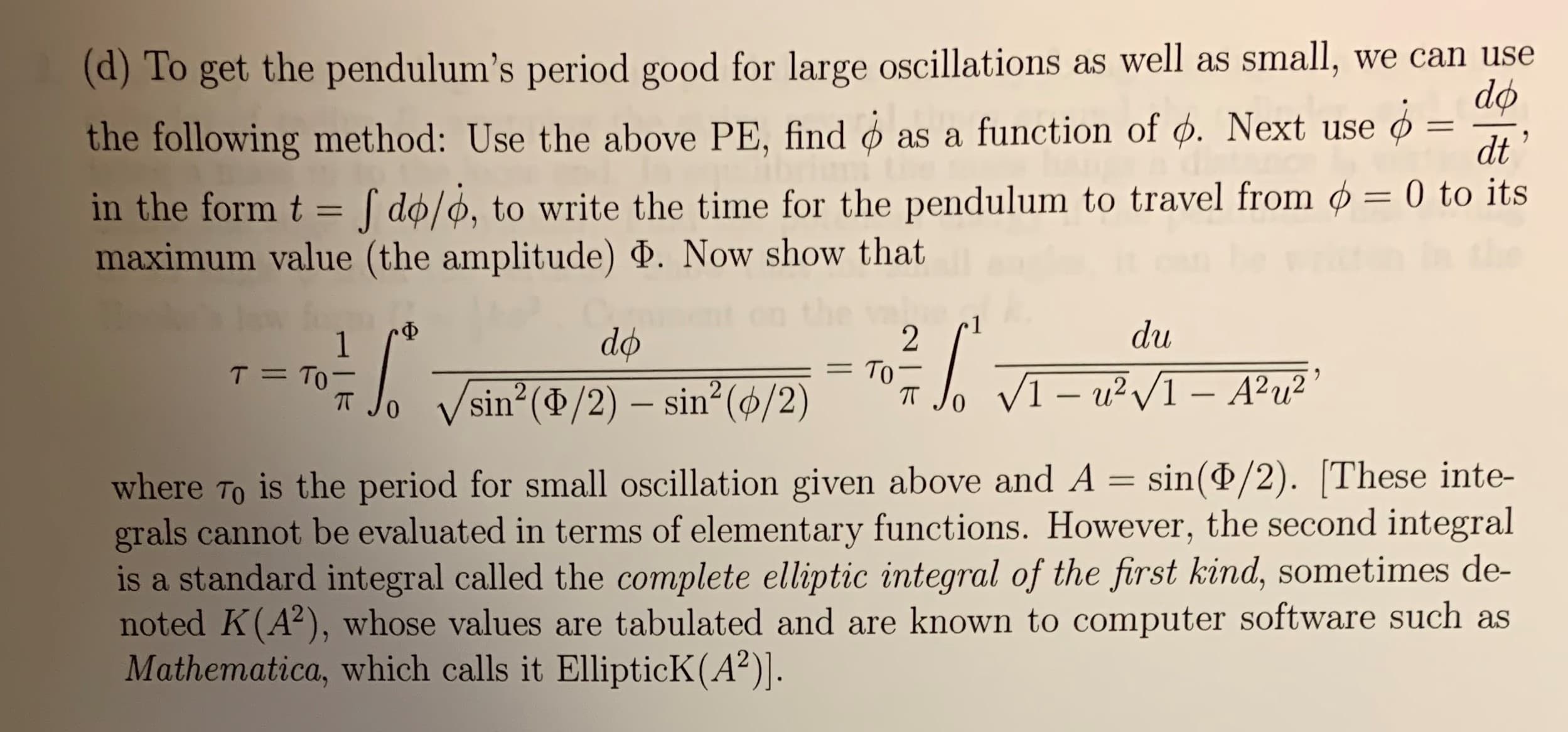 (d)To get the pendulum's period good for large oscillations as well as small,
the following method: Use the above PE, find
we can use
do
as a function of d. Next use
11
dt
in the form t
do/o, to write the time for the pendulum to travel from ø = 0 to its
maximum value (the amplitude) . Now show that
du
-Ф
do
2
То -
T TO
1
VI-u2I-A2u2
sin (d/2) sin2 (ø/2)
0
is the period for small oscillation given above and A = sin(P/2). These inte-
where To
grals cannot be evaluated in terms of elementary functions. However, the second integral
is a standard integral called the complete elliptic integral of the first kind, sometimes de-
noted K(A2), whose values are tabulated and are known to computer software such as
Mathematica, which calls it EllipticK (A2)].

