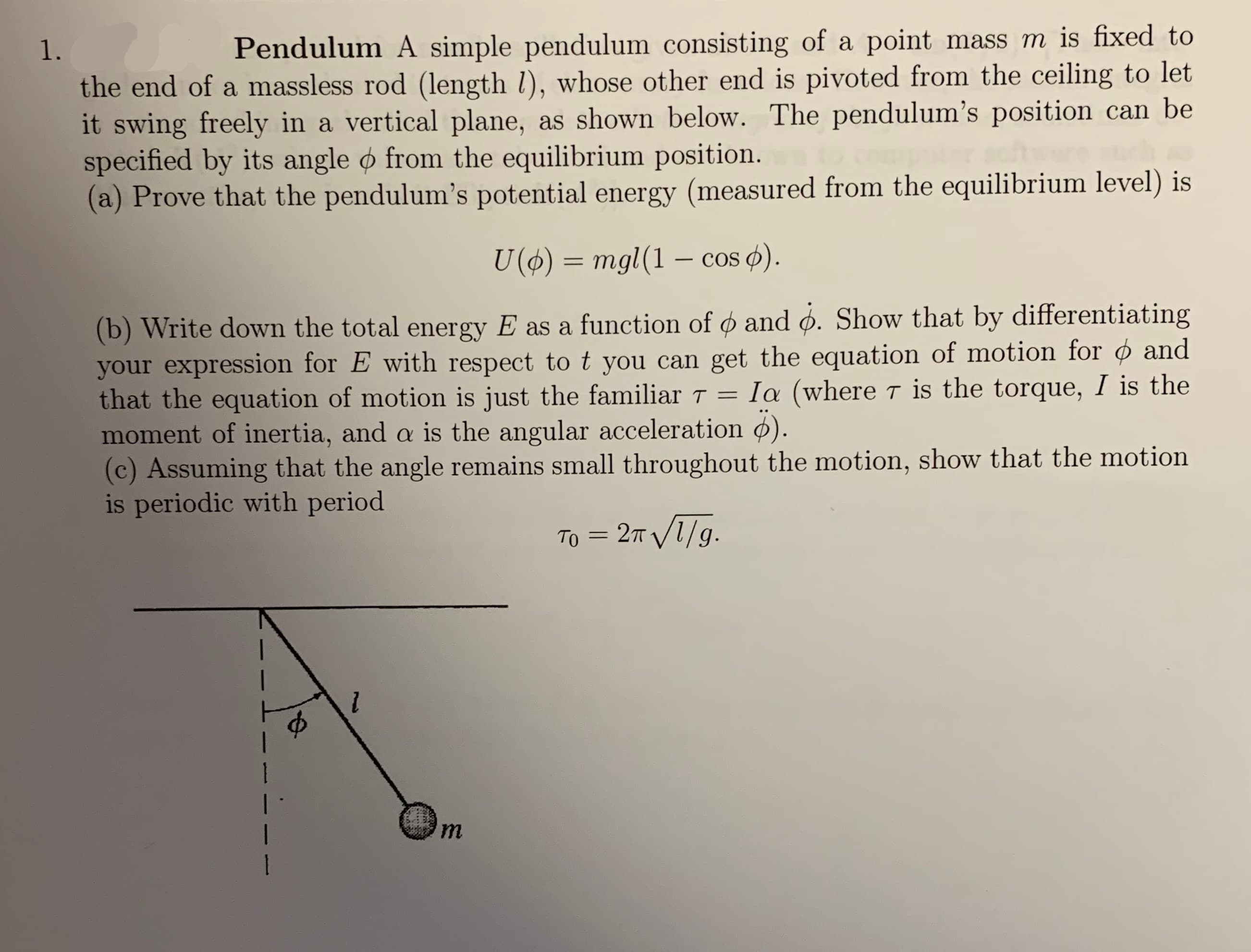 mass m is fixed to
Pendulum A simple pendulum consisting of a point
1.
the end of a massless rod (length /), whose other end is pivoted from the ceiling to let
it swing freely in a vertical plane,
specified by its angle o from the equilibrium position.
(a) Prove that the pendulum's potential energy (measured from the equilibrium level) is
as shown below. The pendulum's position can be
U ()mgl (1 - cos )
(b) Write down the total energy E as a function of and o. Show that by differentiating
your expression for E with respect to t you can get the equation of motion for ¢ and
that the equation of motion is just the familiar T
moment of inertia, and a is the angular acceleration ).
(c) Assuming that the angle remains small throughout the motion, show that the motion
is periodic with period
Ia (where T is the torque, I is the
- 2т V1/9.
Tо
m
1
