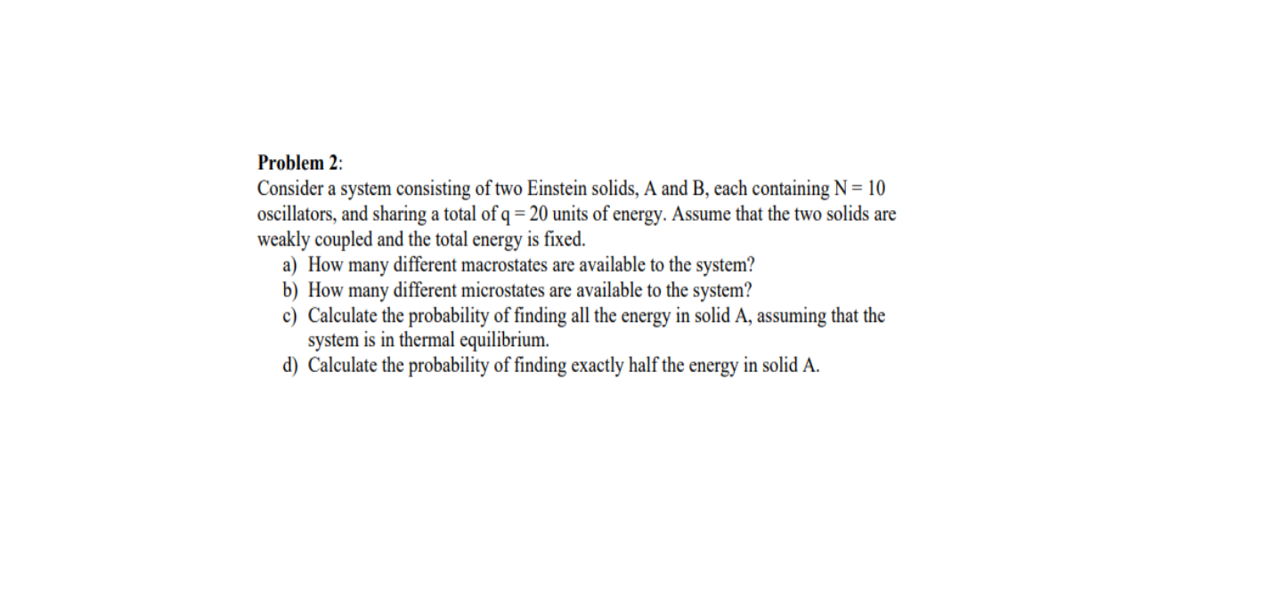 Problem 2:
Consider a system consisting of two Einstein solids, A and B, each containing N = 10
oscillators, and sharing a total of q = 20 units of energy. Assume that the two solids are
weakly coupled and the total energy is fixed.
a) How many different macrostates are available to the system?
b) How many different microstates are available to the system?
c) Calculate the probability of finding all the energy in solid A, assuming that the
system is in thermal equilibrium.
d) Calculate the probability of finding exactly half the energy in solid A.
