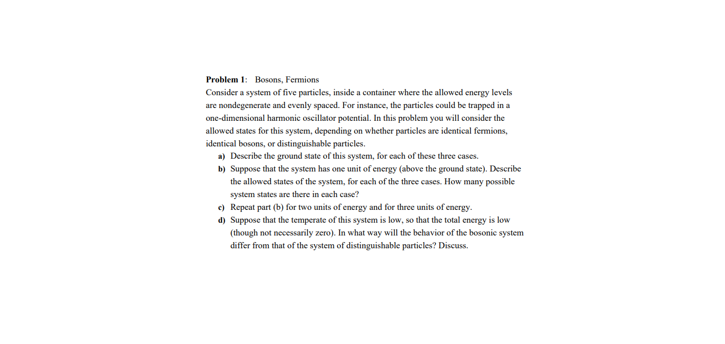 Problem 1: Bosons, Fermions
Consider a system of five particles, inside a container where the allowed energy levels
are nondegenerate and evenly spaced. For instance, the particles could be trapped in a
one-dimensional harmonic oscillator potential. In this problem you will consider the
allowed states for this system, depending on whether particles are identical fermions,
identical bosons, or distinguishable particles.
a) Describe the ground state of this system, for each of these three cases.
b) Suppose that the system has one unit of energy (above the ground state). Describe
the allowed states of the system, for each of the three cases. How many possible
system states are there in each case?
c) Repeat part (b) for two units of energy and for three units of energy.
d) Suppose that the temperate of this system is low, so that the total energy is low
(though not necessarily zero). In what way will the behavior of the bosonic system
differ from that of the system of distinguishable particles? Discuss.
