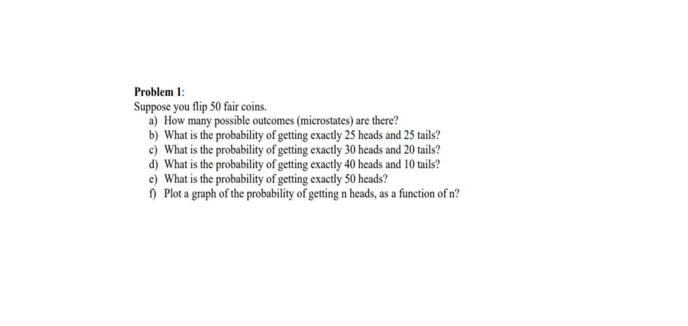 Problem 1:
Suppose you flip 50 fair coins.
a) How many possible outcomes (microstates) are there?
b) What is the probability of getting exactly 25 heads and 25 tails?
c) What is the probability of getting exactly 30 heads and 20 tails?
d) What is the probability of getting exactly 40 heads and 10 tails?
e) What is the probability of getting exactly 50 heads?
f) Plot a graph of the probability of getting n heads, as a function of n?
