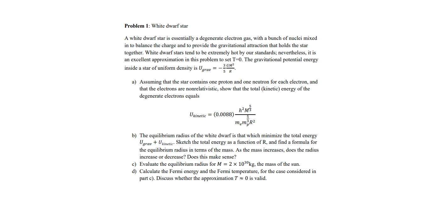 Problem 1: White dwarf star
A white dwarf star is essentially a degenerate electron gas, with a bunch of nuclei mixed
in to balance the charge and to provide the gravitational attraction that holds the star
together. White dwarf stars tend to be extremely hot by our standards; nevertheless, it is
an excellent approximation in this problem to set T=0. The gravitational potential energy
inside a star of uniform density is Ugrav =
3 см2
a) Assuming that the star contains one proton and one neutron for each electron, and
that the electrons are nonrelativistic, show that the total (kinetic) energy of the
degenerate electrons equals
h²M³
Ukinetic = (0.0088)-
męm R?
b) The equilibrium radius of the white dwarf is that which minimize the total energy
Ugrav + Ukinetie: Sketch the total energy as a function of R, and find a formula for
the equilibrium radius in terms of the mass. As the mass increases, does the radius
increase or decrease? Does this make sense?
c) Evaluate the equilibrium radius for M = 2 × 103°kg, the mass of the sun.
d) Calculate the Fermi energy and the Fermi temperature, for the case considered in
part c). Discuss whether the approximation T 0 is valid.
