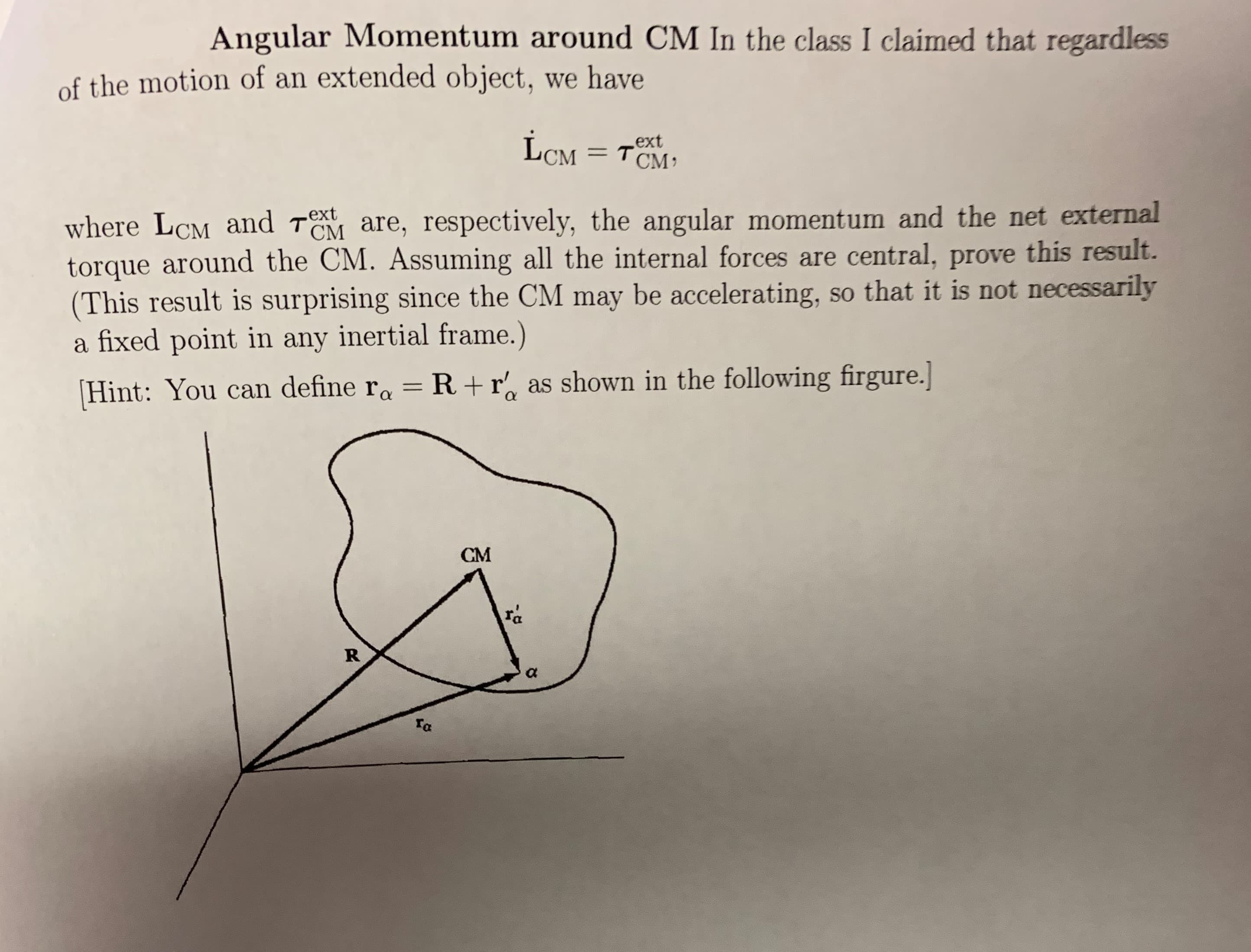 Angular Momentum around CM In the class I claimed that regardless
of the motion of an extended object, we have
ext
CM TCM
where LCM and TOM are, respectively, the angular momentum and the net external
torque around the CM. Assuming all the internal forces are central, prOve this result.
(This result is surprising since the CM may be accelerating, so
a fixed point in any inertial frame.)
.ext
that it is not necessarily
Hint: You can define ra R+ r as shown in the following firgure.
CM
ra
R
a
Ta
