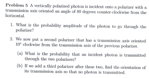Problem 5 A vertically polarized photon is incident onto a polarizer with a
transmission axis oriented an angle of 80 degrees counter-clockwise from the
horizontal
1. What is the probability amplitude of the photon to go through the
polarizer?
2. We now put a second polarizer that has a transmission axis oriented
10° clockwise from the transmission axis of the previous polarizer
(a) What is the probability that an incident photon is transmitted
through the two polarizers?
(b) If we add a third polarizer after these two, find the orientation of
its transmission axis so that no
photon is transmitted
