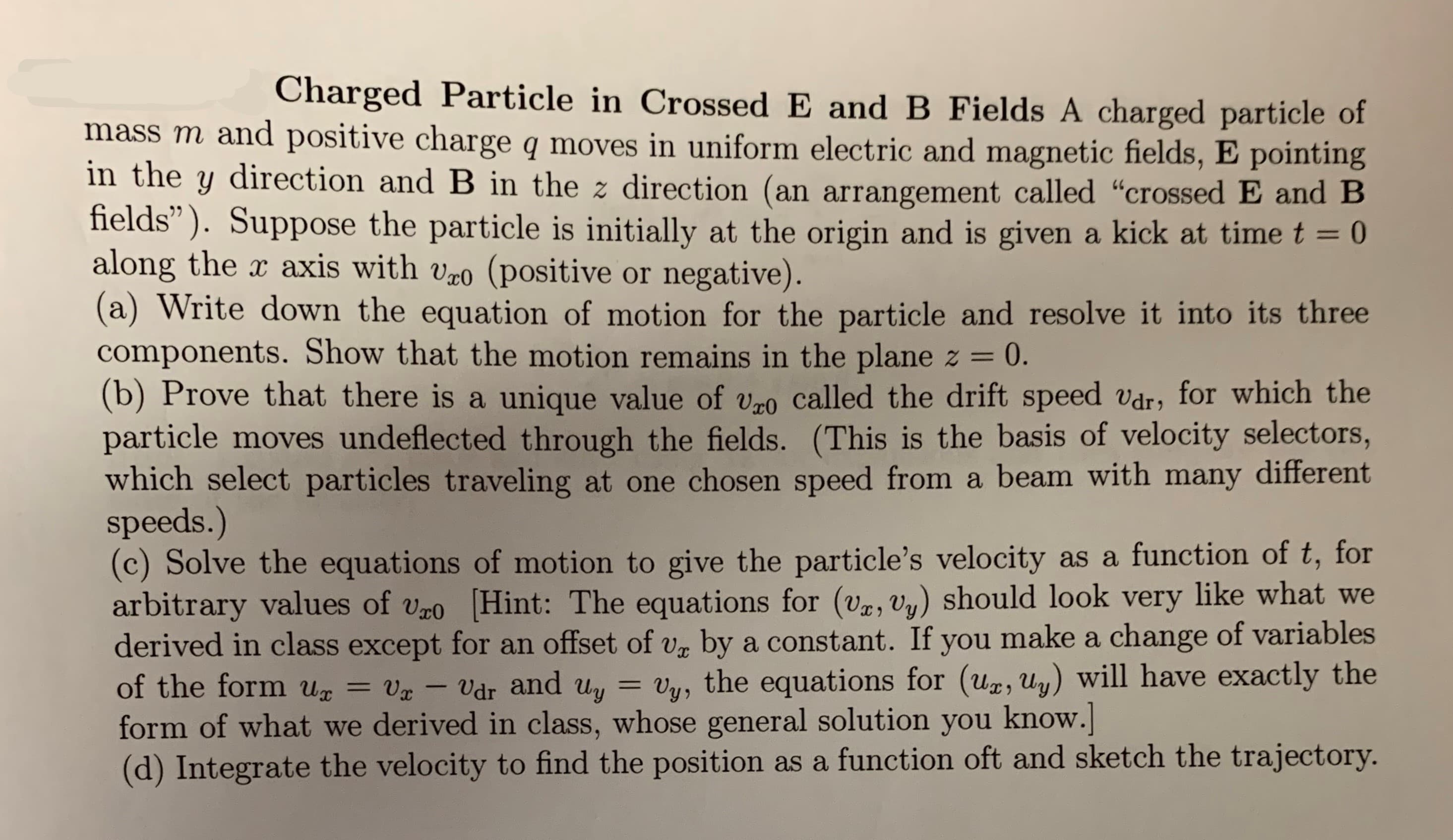 Charged Particle in Crossed E and B Fields A charged particle of
mass m and positive charge q moves in uniform electric and magnetic fields, E pointing
in the y direction and B in the z direction (an arrangement called "crossed E and B
fields"). Suppose the particle is initially at the origin and is given a kick at time t = 0
along the x axis with vo (positive or negative)
(a) Write down the equation of motion for the particle and resolve it into its three
components. Show that the motion remains in the plane
(b) Prove that there is a unique value of vgo called the drift speed
particle moves undeflected through the fields. (This is the basis of velocity selectors,
which select particles traveling at one chosen speed from a beam with many different
speeds.)
(c) Solve the equations of motion to give the particle's velocity as a function of t, for
arbitrary values of vo Hint: The equations for (va, Uy) should look very like what we
derived in class except for an offset of v by a constant. If you make a change of variables
of the form Un
0.
2
vdr, for which the
Vdr and uy = vy, the equations for (ug, uy) will have exactly the
Vx
form of what we derived in class, whose general solution you know.
(d) Integrate the velocity to find the position as a function oft and sketch the trajectory.
