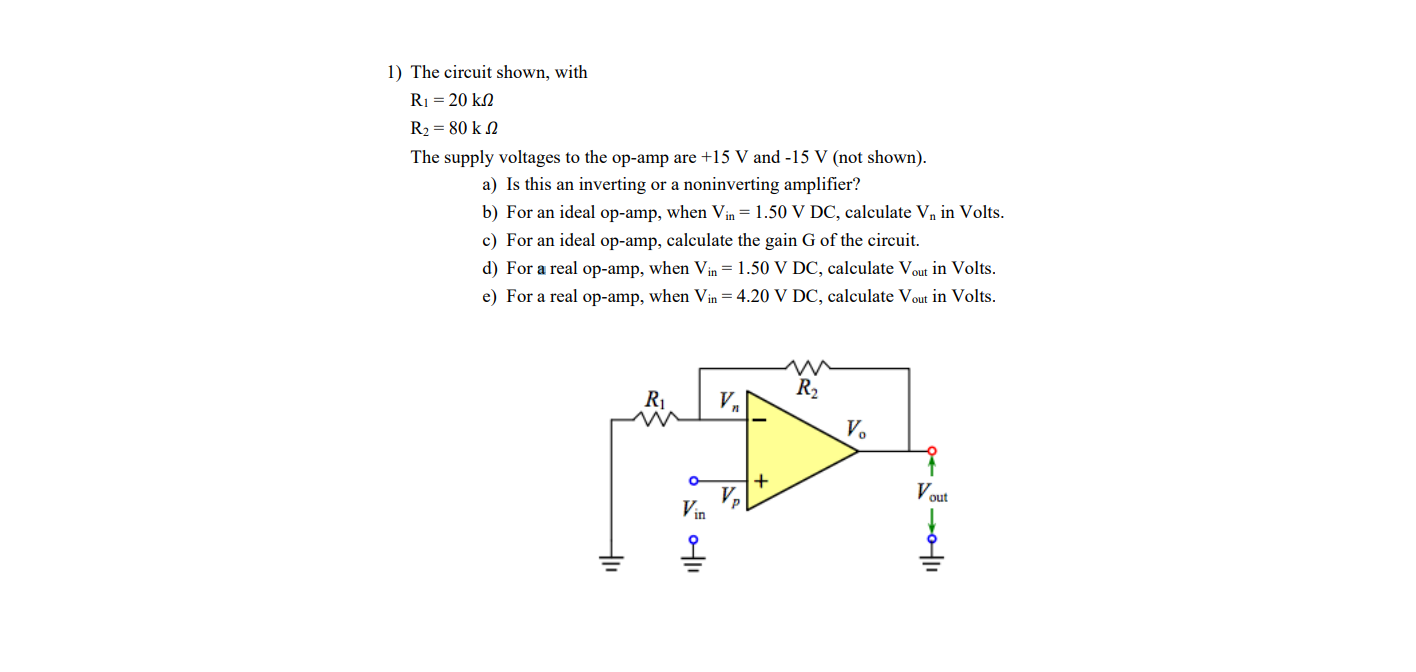 1) The circuit shown, with
R1 = 20 kn
R2 = 80 k N
The supply voltages to the op-amp are +15 V and -15 V (not shown).
a) Is this an inverting or a noninverting amplifier?
b) For an ideal op-amp, when Vin = 1.50 V DC, calculate Vn in Volts.
c) For an ideal op-amp, calculate the gain G of the circuit.
d) For a real op-amp, when Vin = 1.50 V DC, calculate Vout in Volts.
e) For a real op-amp, when Vin = 4.20 V DC, calculate Vout in Volts.
R2
R1
V,
V.
Vout
Vin
